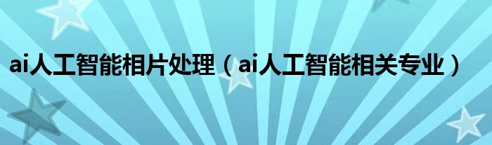 ai人工智能相片处理(ai人工智能相关专业)
