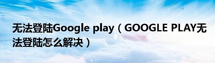 无法登陆Google play(GOOGLE PLAY无法登陆怎么解决)