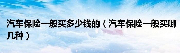汽车保险一般买多少钱的(汽车保险一般买哪几种)