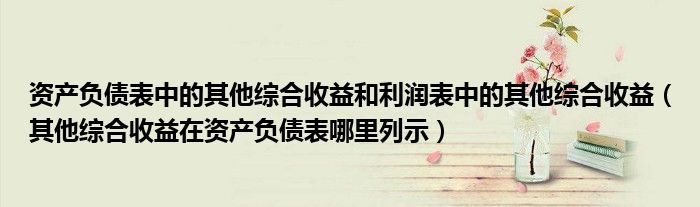 资产负债表中的其他综合收益和利润表中的其他综合收益(其他综合收益在资产负债表哪里列示)