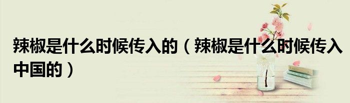 辣椒是什么时候传入的(辣椒是什么时候传入中国的)