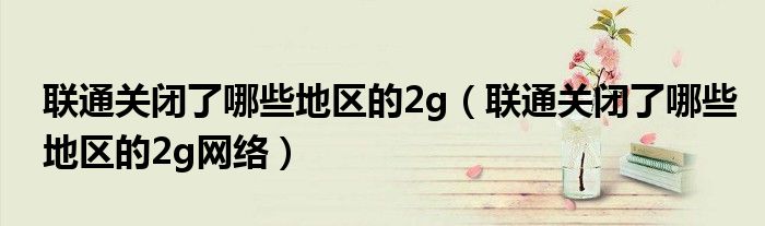 联通关闭了哪些地区的2g(联通关闭了哪些地区的2g网络)