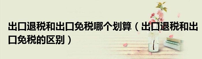 出口退税和出口免税哪个划算(出口退税和出口免税的区别)