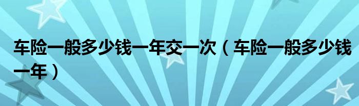 车险一般多少钱一年交一次(车险一般多少钱一年)