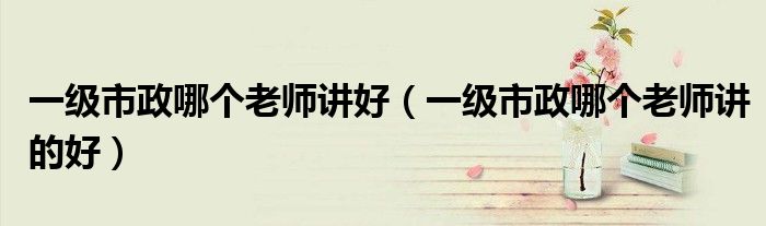 一级市政哪个老师讲好(一级市政哪个老师讲的好)