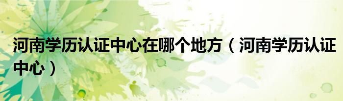 河南学历认证中心在哪个地方(河南学历认证中心)