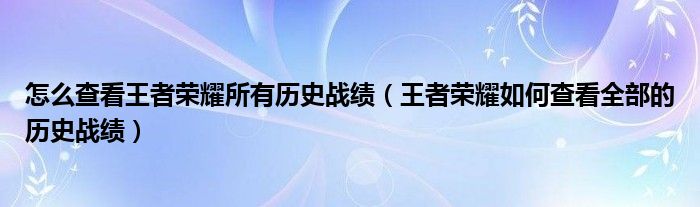 怎么查看王者荣耀所有历史战绩(王者荣耀如何查看全部的历史战绩)