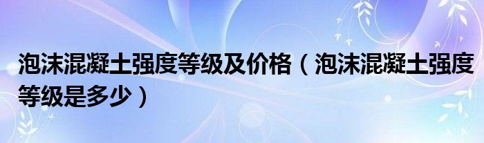 泡沫混凝土强度等级及价格(泡沫混凝土强度等级是多少)