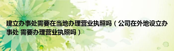建立办事处需要在当地办理营业执照吗(公司在外地设立办事处 需要办理营业执照吗)