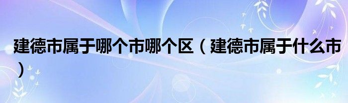 建德市属于哪个市哪个区(建德市属于什么市)