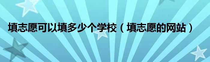 填志愿可以填多少个学校(填志愿的网站)