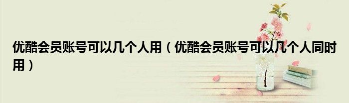 优酷会员账号可以几个人用(优酷会员账号可以几个人同时用)