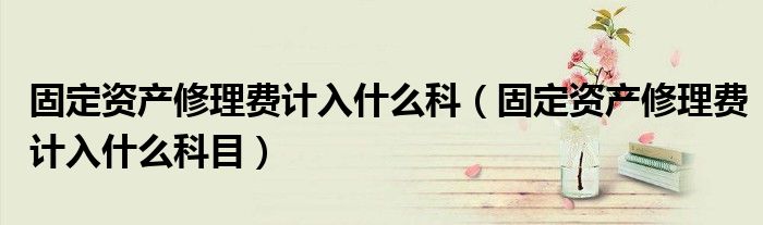 固定资产修理费计入什么科(固定资产修理费计入什么科目)