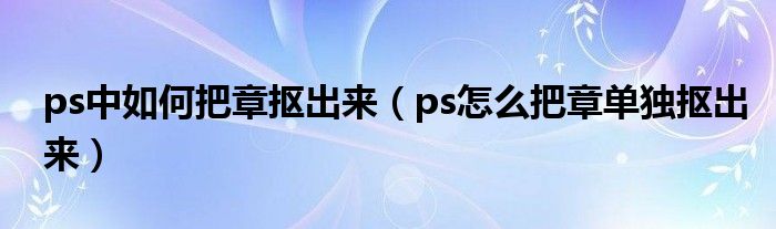ps中如何把章抠出来(ps怎么把章单独抠出来)