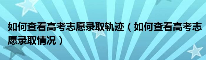 如何查看高考志愿录取轨迹(如何查看高考志愿录取情况)