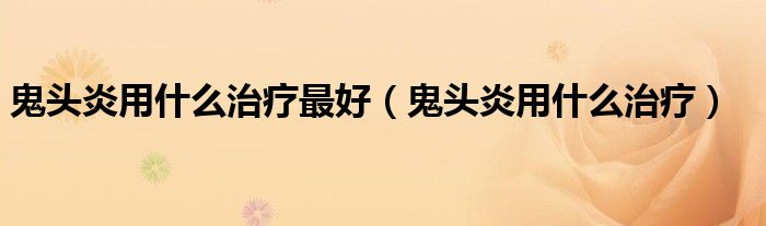 鬼头炎用什么治疗最好(鬼头炎用什么治疗)