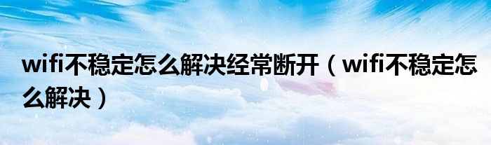 wifi不稳定怎么解决经常断开(wifi不稳定怎么解决)