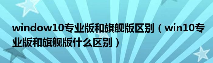 window10专业版和旗舰版区别(win10专业版和旗舰版什么区别)