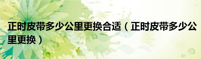 正时皮带多少公里更换合适(正时皮带多少公里更换)