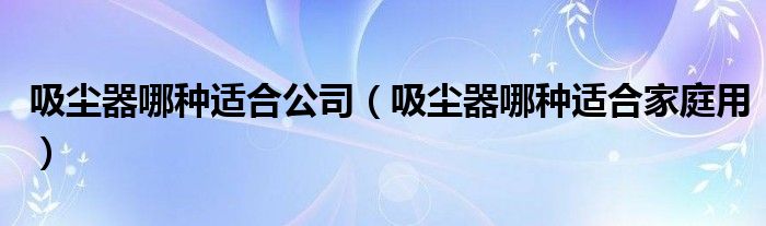 吸尘器哪种适合公司(吸尘器哪种适合家庭用)