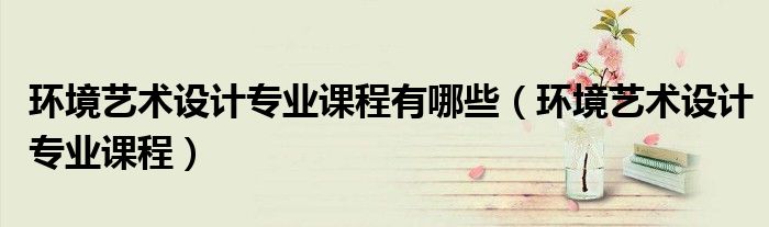 环境艺术设计专业课程有哪些(环境艺术设计专业课程)