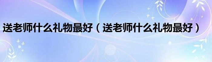 送老师什么礼物最好(送老师什么礼物最好)