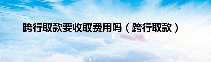 跨行取款要收取费用吗(跨行取款)