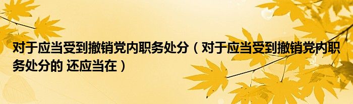 对于应当受到撤销党内职务处分(对于应当受到撤销党内职务处分的 还应当在)