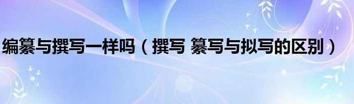 编纂与撰写一样吗(撰写 纂写与拟写的区别)