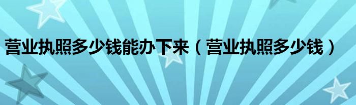 营业执照多少钱能办下来(营业执照多少钱)