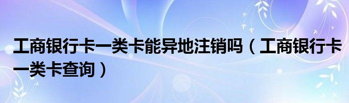 工商银行卡一类卡能异地注销吗(工商银行卡一类卡查询)