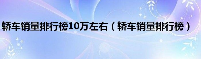 轿车销量排行榜10万左右(轿车销量排行榜)