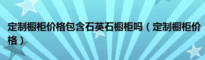 定制橱柜价格包含石英石橱柜吗(定制橱柜价格)