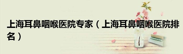 上海耳鼻咽喉医院专家(上海耳鼻咽喉医院排名)