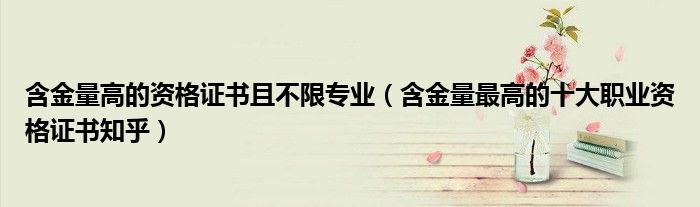 含金量高的资格证书且不限专业(含金量最高的十大职业资格证书知乎)