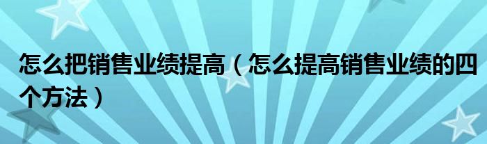 怎么把销售业绩提高(怎么提高销售业绩的四个方法)