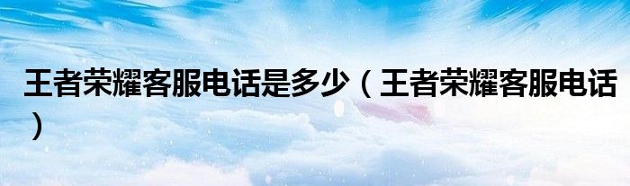 王者荣耀客服电话是多少(王者荣耀客服电话)
