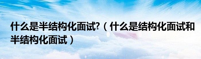 什么是半结构化面试?(什么是结构化面试和半结构化面试)