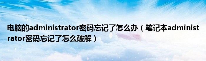 电脑的administrator密码忘记了怎么办(笔记本administrator密码忘记了怎么破解)