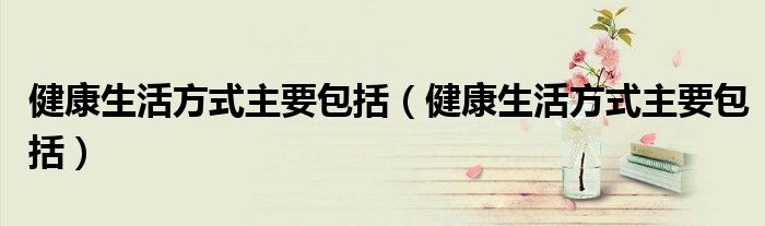 健康生活方式主要包括(健康生活方式主要包括)
