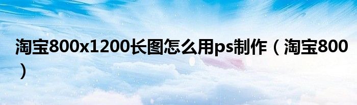 淘宝800x1200长图怎么用ps制作(淘宝800)