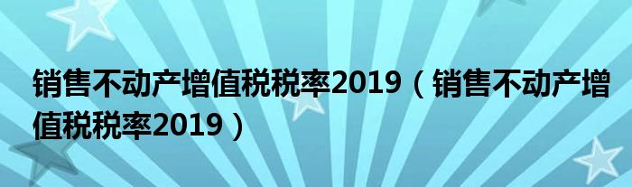 销售不动产增值税税率2019(销售不动产增值税税率2019)