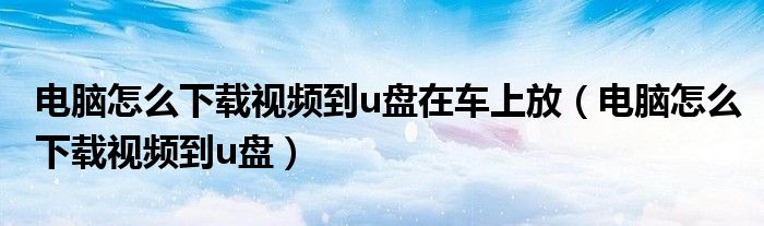 电脑怎么下载视频到u盘在车上放(电脑怎么下载视频到u盘)