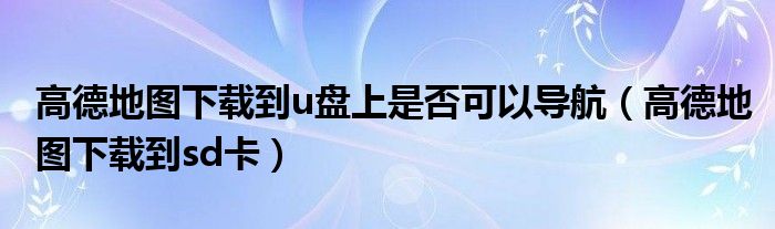 高德地图下载到u盘上是否可以导航(高德地图下载到sd卡)
