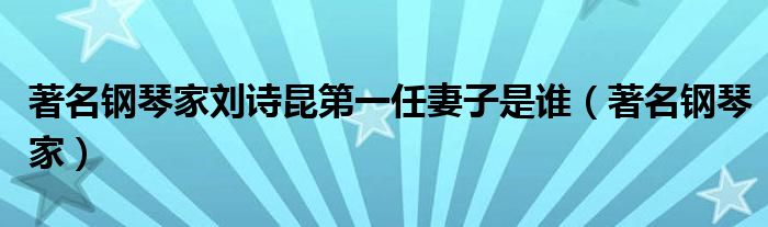 著名钢琴家刘诗昆第一任妻子是谁(著名钢琴家)