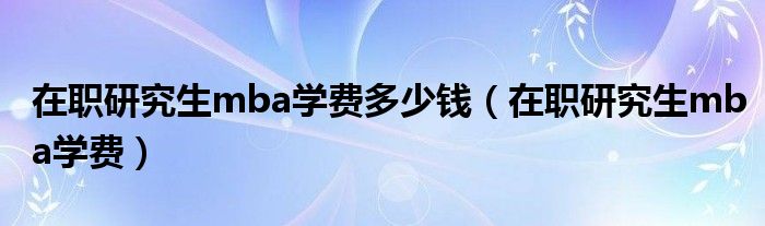 在职研究生mba学费多少钱(在职研究生mba学费)