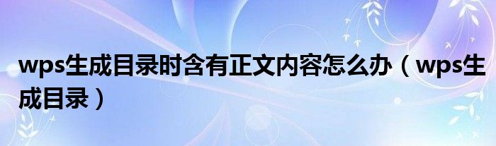 wps生成目录时含有正文内容怎么办(wps生成目录)
