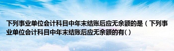 下列事业单位会计科目中年末结账后应无余额的是(下列事业单位会计科目中年末结账后应无余额的有()