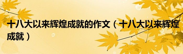 十八大以来辉煌成就的作文(十八大以来辉煌成就)