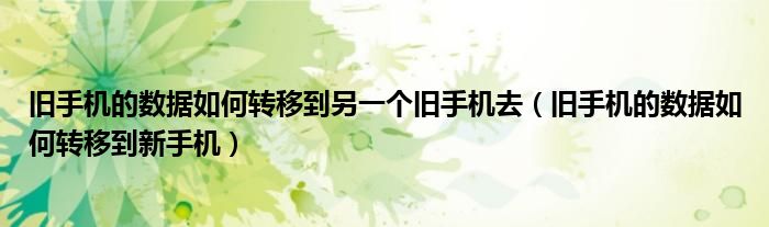 旧手机的数据如何转移到另一个旧手机去(旧手机的数据如何转移到新手机)
